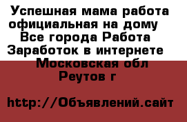 Успешная мама(работа официальная на дому) - Все города Работа » Заработок в интернете   . Московская обл.,Реутов г.